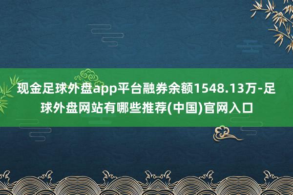 现金足球外盘app平台融券余额1548.13万-足球外盘网站有哪些推荐(中国)官网入口