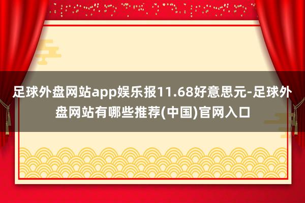 足球外盘网站app娱乐报11.68好意思元-足球外盘网站有哪些推荐(中国)官网入口