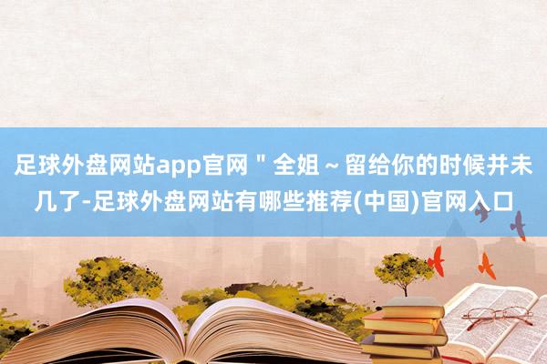 足球外盘网站app官网＂全姐～留给你的时候并未几了-足球外盘网站有哪些推荐(中国)官网入口