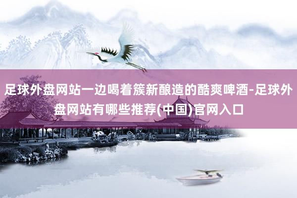 足球外盘网站一边喝着簇新酿造的酷爽啤酒-足球外盘网站有哪些推荐(中国)官网入口