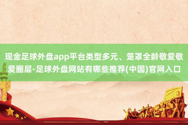 现金足球外盘app平台类型多元、笼罩全龄敬爱敬爱圈层-足球外盘网站有哪些推荐(中国)官网入口
