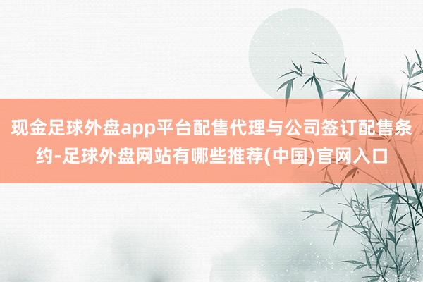 现金足球外盘app平台配售代理与公司签订配售条约-足球外盘网站有哪些推荐(中国)官网入口