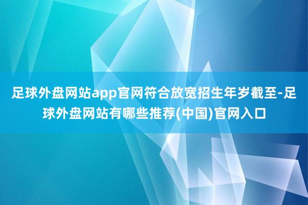 足球外盘网站app官网符合放宽招生年岁截至-足球外盘网站有哪些推荐(中国)官网入口