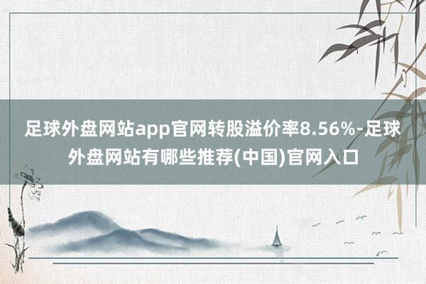 足球外盘网站app官网转股溢价率8.56%-足球外盘网站有哪些推荐(中国)官网入口