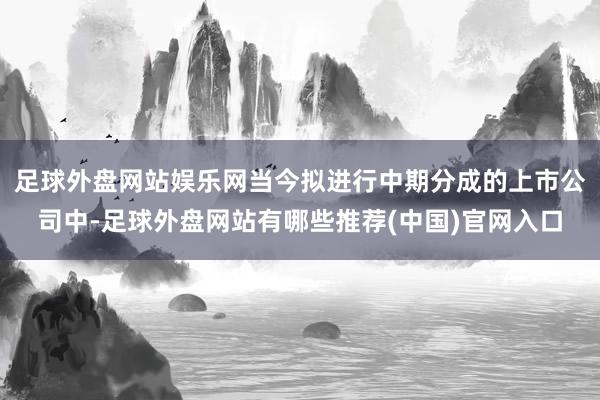 足球外盘网站娱乐网当今拟进行中期分成的上市公司中-足球外盘网站有哪些推荐(中国)官网入口