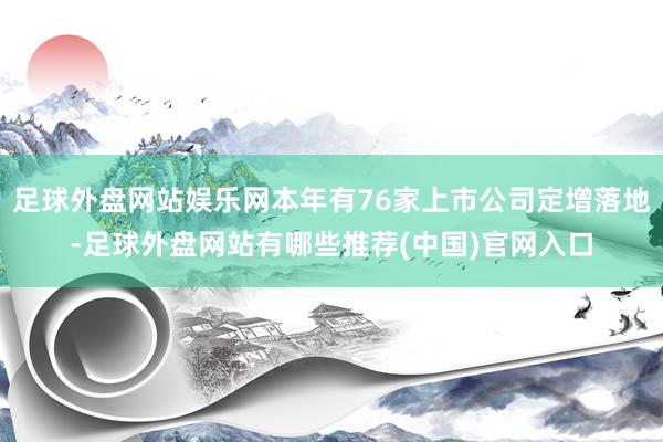 足球外盘网站娱乐网本年有76家上市公司定增落地-足球外盘网站有哪些推荐(中国)官网入口