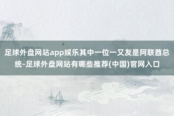 足球外盘网站app娱乐其中一位一又友是阿联酋总统-足球外盘网站有哪些推荐(中国)官网入口