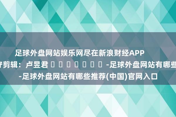足球外盘网站娱乐网尽在新浪财经APP            						职守剪辑：卢昱君 							-足球外盘网站有哪些推荐(中国)官网入口