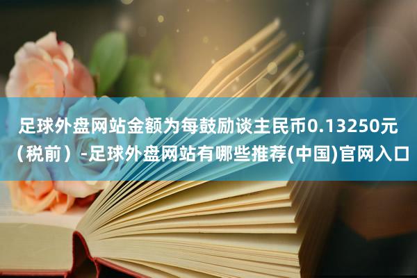 足球外盘网站金额为每鼓励谈主民币0.13250元（税前）-足球外盘网站有哪些推荐(中国)官网入口