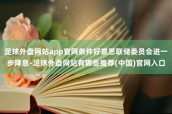 足球外盘网站app官网条件好意思联储委员会进一步降息-足球外盘网站有哪些推荐(中国)官网入口
