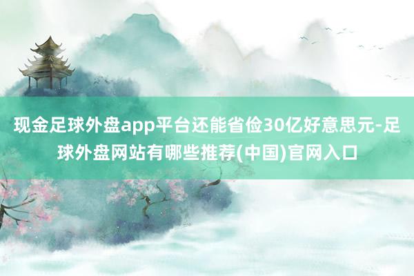 现金足球外盘app平台还能省俭30亿好意思元-足球外盘网站有哪些推荐(中国)官网入口