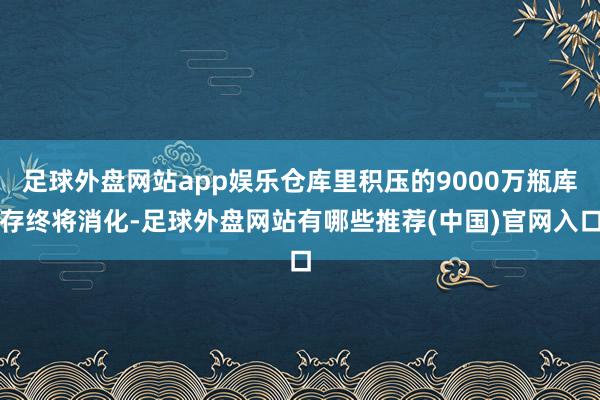 足球外盘网站app娱乐仓库里积压的9000万瓶库存终将消化-足球外盘网站有哪些推荐(中国)官网入口
