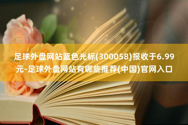 足球外盘网站蓝色光标(300058)报收于6.99元-足球外盘网站有哪些推荐(中国)官网入口