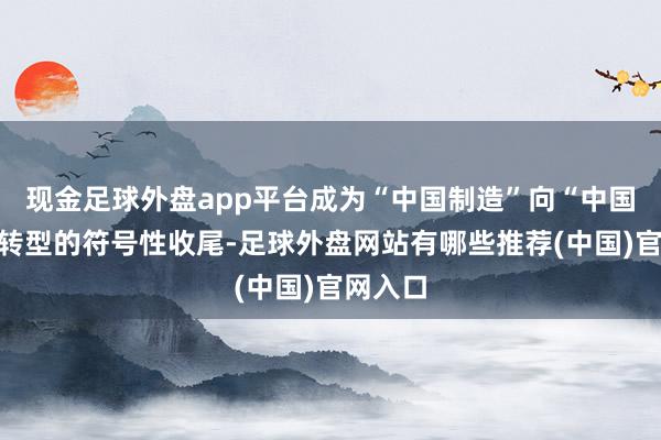 现金足球外盘app平台成为“中国制造”向“中国创造”转型的符号性收尾-足球外盘网站有哪些推荐(中国)官网入口