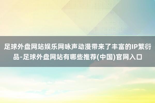 足球外盘网站娱乐网咏声动漫带来了丰富的IP繁衍品-足球外盘网站有哪些推荐(中国)官网入口