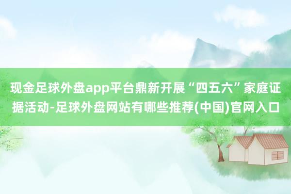 现金足球外盘app平台鼎新开展“四五六”家庭证据活动-足球外盘网站有哪些推荐(中国)官网入口