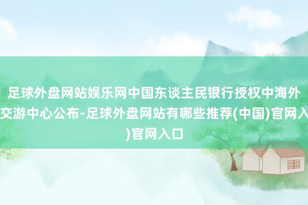 足球外盘网站娱乐网中国东谈主民银行授权中海外汇交游中心公布-足球外盘网站有哪些推荐(中国)官网入口