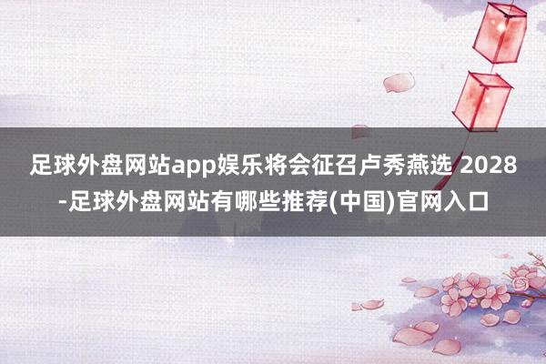 足球外盘网站app娱乐将会征召卢秀燕选 2028-足球外盘网站有哪些推荐(中国)官网入口