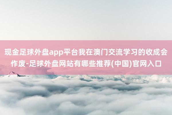 现金足球外盘app平台我在澳门交流学习的收成会作废-足球外盘网站有哪些推荐(中国)官网入口