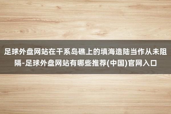 足球外盘网站在干系岛礁上的填海造陆当作从未阻隔-足球外盘网站有哪些推荐(中国)官网入口