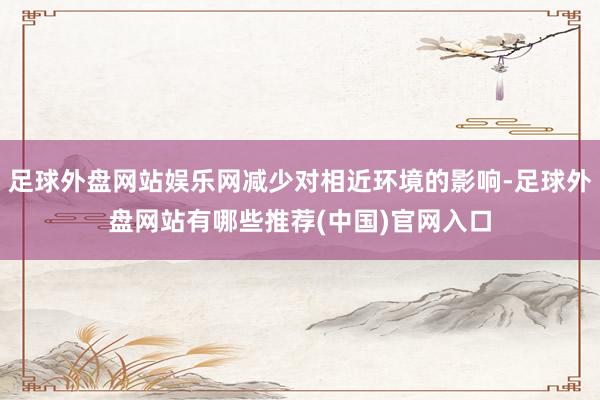 足球外盘网站娱乐网减少对相近环境的影响-足球外盘网站有哪些推荐(中国)官网入口