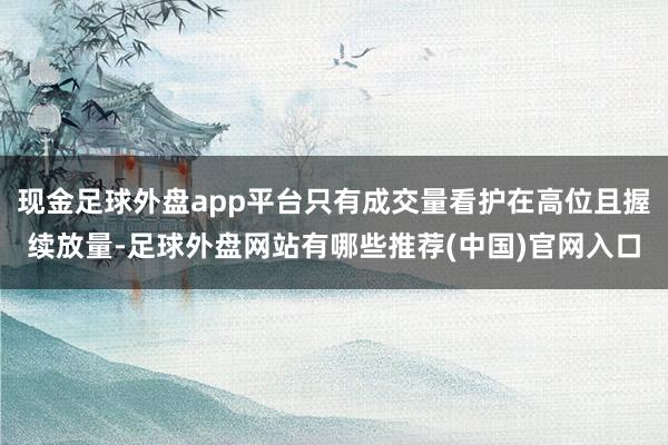 现金足球外盘app平台只有成交量看护在高位且握续放量-足球外盘网站有哪些推荐(中国)官网入口