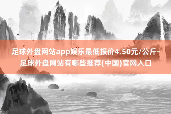 足球外盘网站app娱乐最低报价4.50元/公斤-足球外盘网站有哪些推荐(中国)官网入口