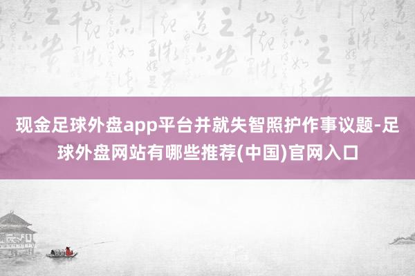 现金足球外盘app平台并就失智照护作事议题-足球外盘网站有哪些推荐(中国)官网入口