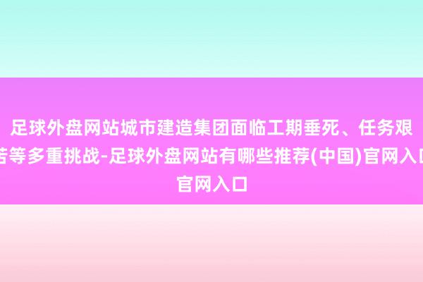 足球外盘网站城市建造集团面临工期垂死、任务艰苦等多重挑战-足球外盘网站有哪些推荐(中国)官网入口