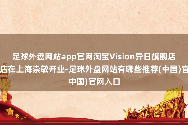 足球外盘网站app官网淘宝Vision异日旗舰店上海首店在上海崇敬开业-足球外盘网站有哪些推荐(中国)官网入口