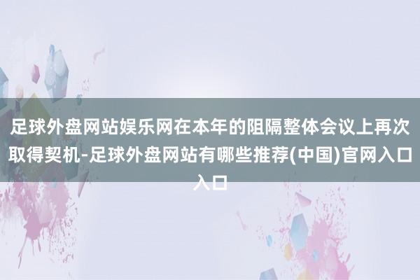 足球外盘网站娱乐网在本年的阻隔整体会议上再次取得契机-足球外盘网站有哪些推荐(中国)官网入口