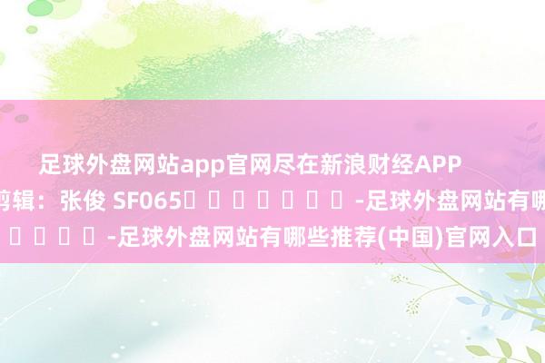 足球外盘网站app官网尽在新浪财经APP 职守剪辑:张俊 SF065 -足球外盘网站有哪些推荐(中国)官网入口