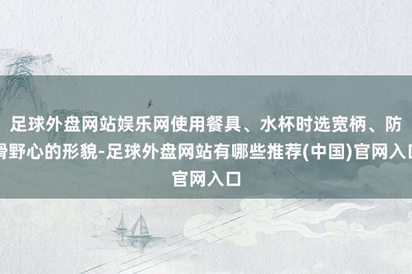 足球外盘网站娱乐网使用餐具、水杯时选宽柄、防滑野心的形貌-足球外盘网站有哪些推荐(中国)官网入口