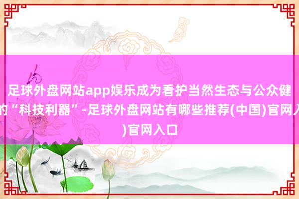 足球外盘网站app娱乐成为看护当然生态与公众健康的“科技利器”-足球外盘网站有哪些推荐(中国)官网入口