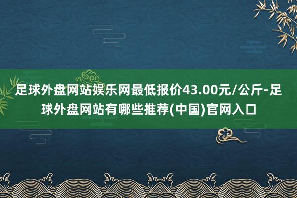 足球外盘网站娱乐网最低报价43.00元/公斤-足球外盘网站有哪些推荐(中国)官网入口