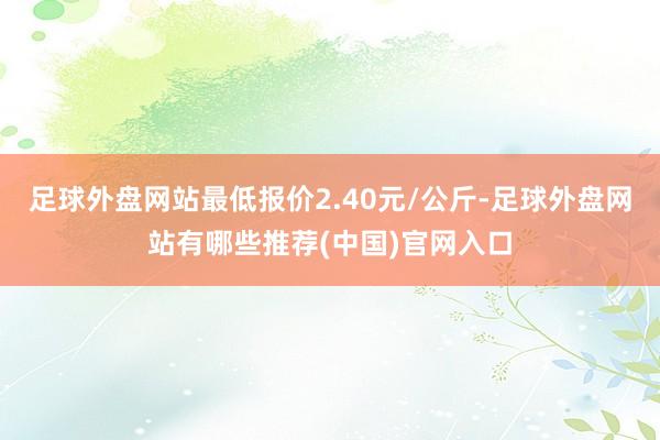 足球外盘网站最低报价2.40元/公斤-足球外盘网站有哪些推荐(中国)官网入口