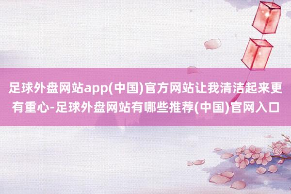 足球外盘网站app(中国)官方网站让我清洁起来更有重心-足球外盘网站有哪些推荐(中国)官网入口