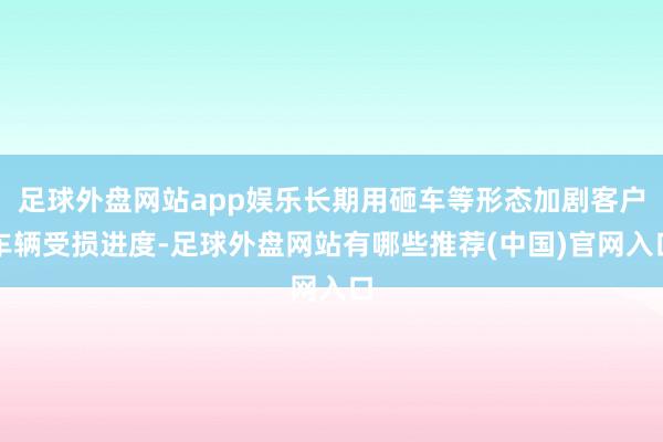 足球外盘网站app娱乐长期用砸车等形态加剧客户车辆受损进度-足球外盘网站有哪些推荐(中国)官网入口