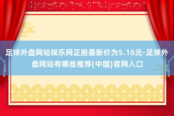 足球外盘网站娱乐网正股最新价为5.16元-足球外盘网站有哪些推荐(中国)官网入口