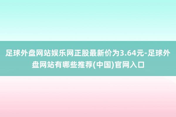 足球外盘网站娱乐网正股最新价为3.64元-足球外盘网站有哪些推荐(中国)官网入口