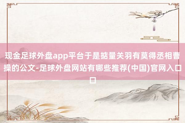 现金足球外盘app平台于是掂量关羽有莫得丞相曹操的公文-足球外盘网站有哪些推荐(中国)官网入口