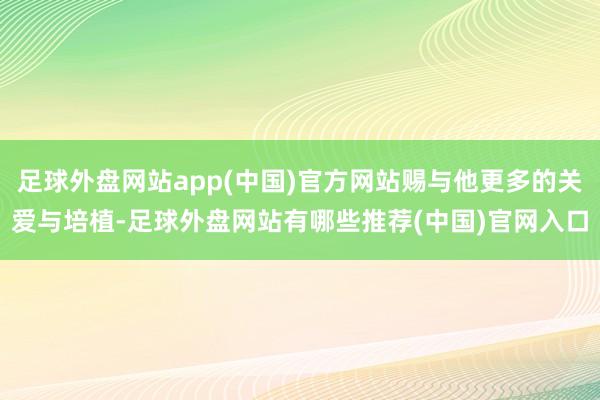 足球外盘网站app(中国)官方网站赐与他更多的关爱与培植-足球外盘网站有哪些推荐(中国)官网入口