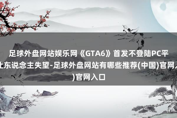 足球外盘网站娱乐网《GTA6》首发不登陆PC平台让东说念主失望-足球外盘网站有哪些推荐(中国)官网入口