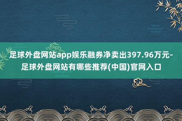 足球外盘网站app娱乐融券净卖出397.96万元-足球外盘网站有哪些推荐(中国)官网入口