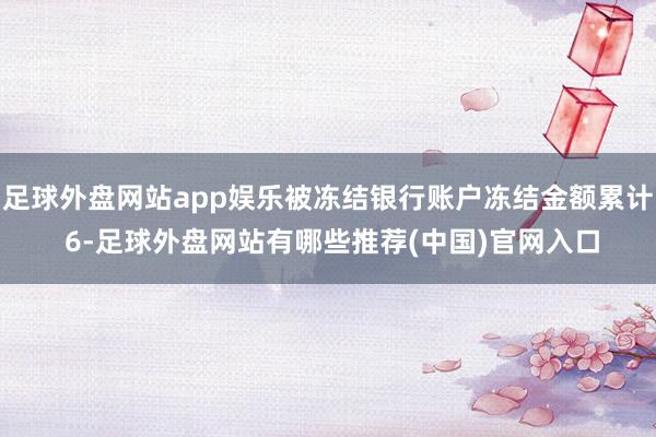 足球外盘网站app娱乐被冻结银行账户冻结金额累计 6-足球外盘网站有哪些推荐(中国)官网入口