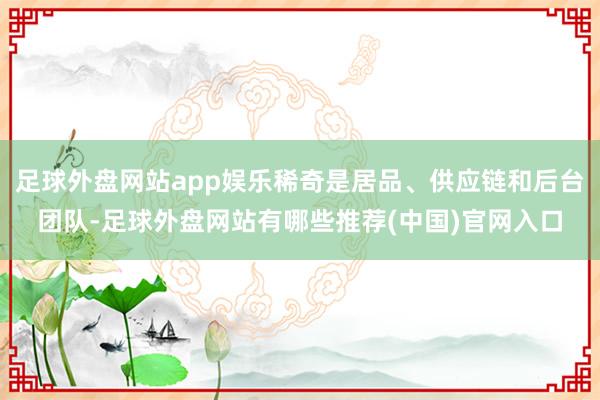 足球外盘网站app娱乐稀奇是居品、供应链和后台团队-足球外盘网站有哪些推荐(中国)官网入口