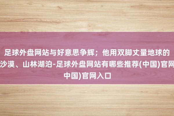 足球外盘网站与好意思争辉；他用双脚丈量地球的海洋沙漠、山林湖泊-足球外盘网站有哪些推荐(中国)官网入口