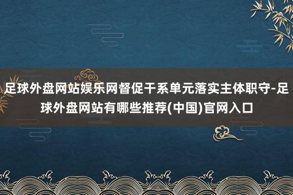 足球外盘网站娱乐网督促干系单元落实主体职守-足球外盘网站有哪些推荐(中国)官网入口