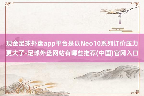 现金足球外盘app平台是以Neo10系列订价压力更大了-足球外盘网站有哪些推荐(中国)官网入口