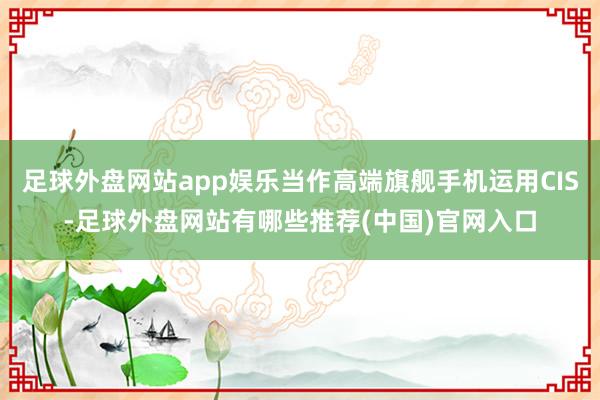 足球外盘网站app娱乐当作高端旗舰手机运用CIS-足球外盘网站有哪些推荐(中国)官网入口